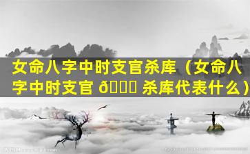 女命八字中时支官杀库（女命八字中时支官 🐅 杀库代表什么）